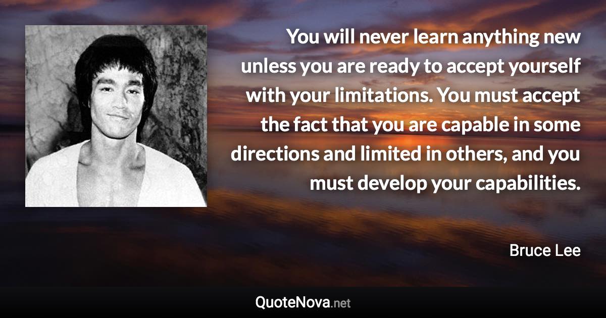 You will never learn anything new unless you are ready to accept yourself with your limitations. You must accept the fact that you are capable in some directions and limited in others, and you must develop your capabilities. - Bruce Lee quote