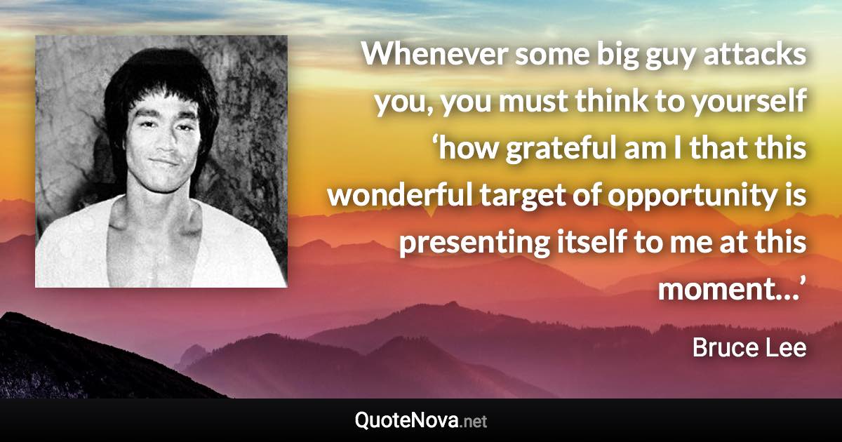 Whenever some big guy attacks you, you must think to yourself ‘how grateful am I that this wonderful target of opportunity is presenting itself to me at this moment…’ - Bruce Lee quote