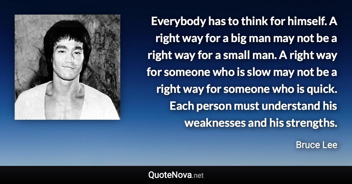 Everybody has to think for himself. A right way for a big man may not be a right way for a small man. A right way for someone who is slow may not be a right way for someone who is quick. Each person must understand his weaknesses and his strengths. - Bruce Lee quote