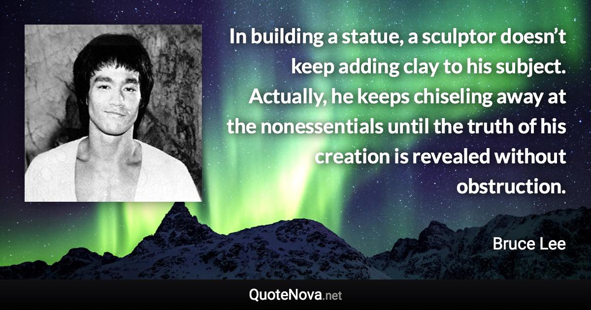 In building a statue, a sculptor doesn’t keep adding clay to his subject. Actually, he keeps chiseling away at the nonessentials until the truth of his creation is revealed without obstruction. - Bruce Lee quote