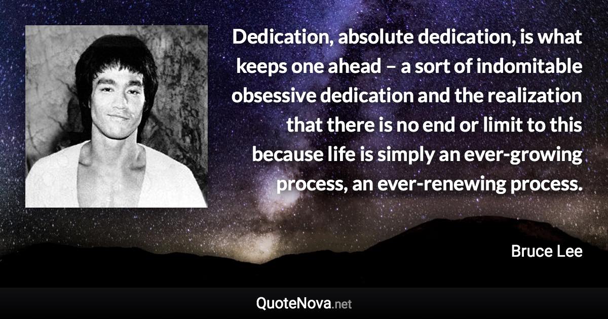 Dedication, absolute dedication, is what keeps one ahead – a sort of indomitable obsessive dedication and the realization that there is no end or limit to this because life is simply an ever-growing process, an ever-renewing process. - Bruce Lee quote