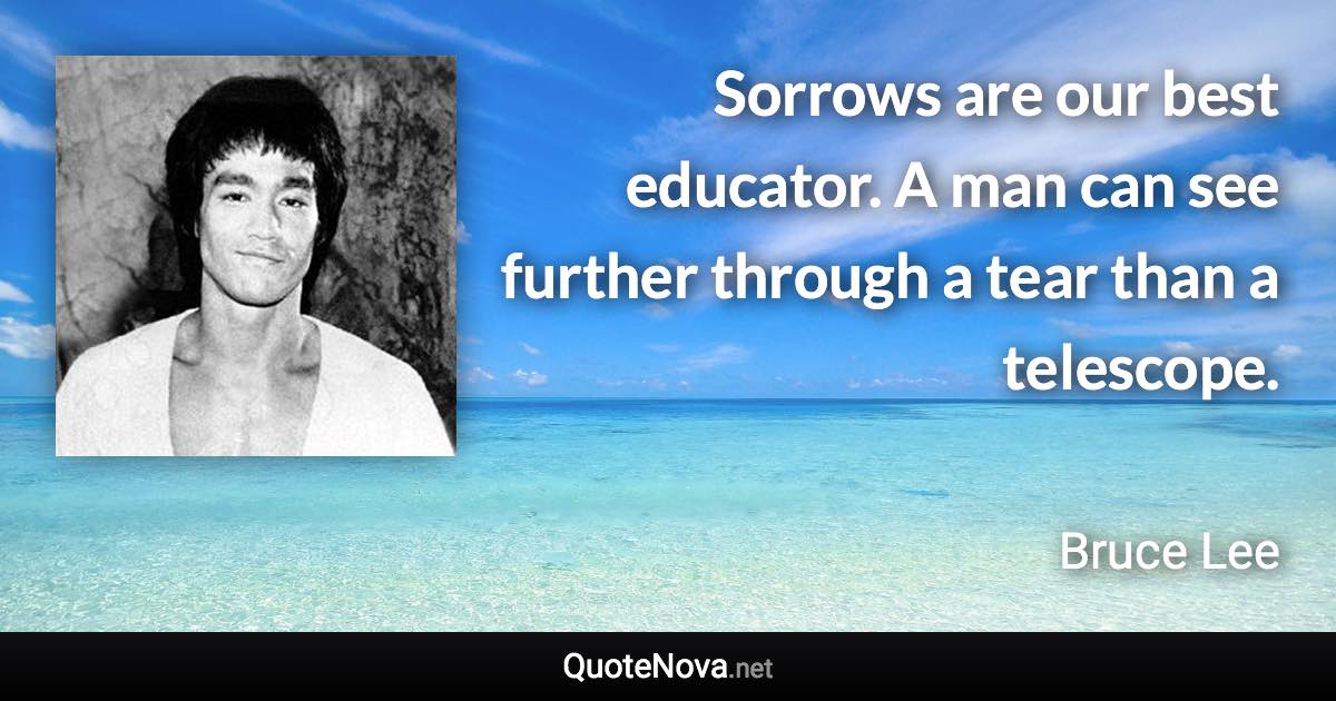 Sorrows are our best educator. A man can see further through a tear than a telescope. - Bruce Lee quote