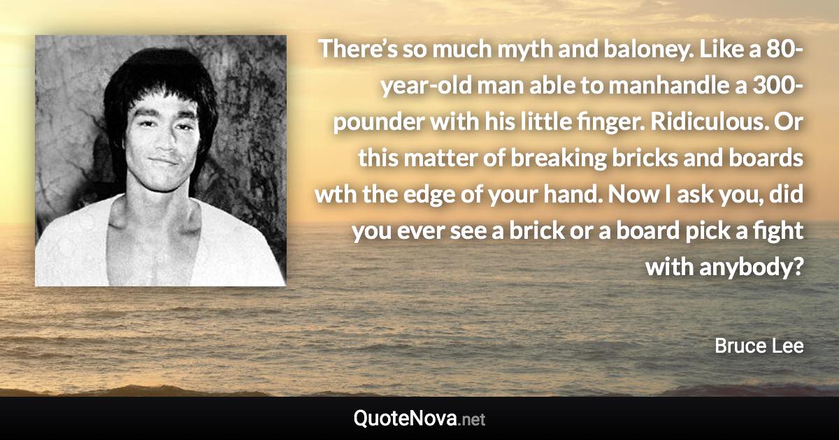 There’s so much myth and baloney. Like a 80-year-old man able to manhandle a 300-pounder with his little finger. Ridiculous. Or this matter of breaking bricks and boards wth the edge of your hand. Now I ask you, did you ever see a brick or a board pick a fight with anybody? - Bruce Lee quote