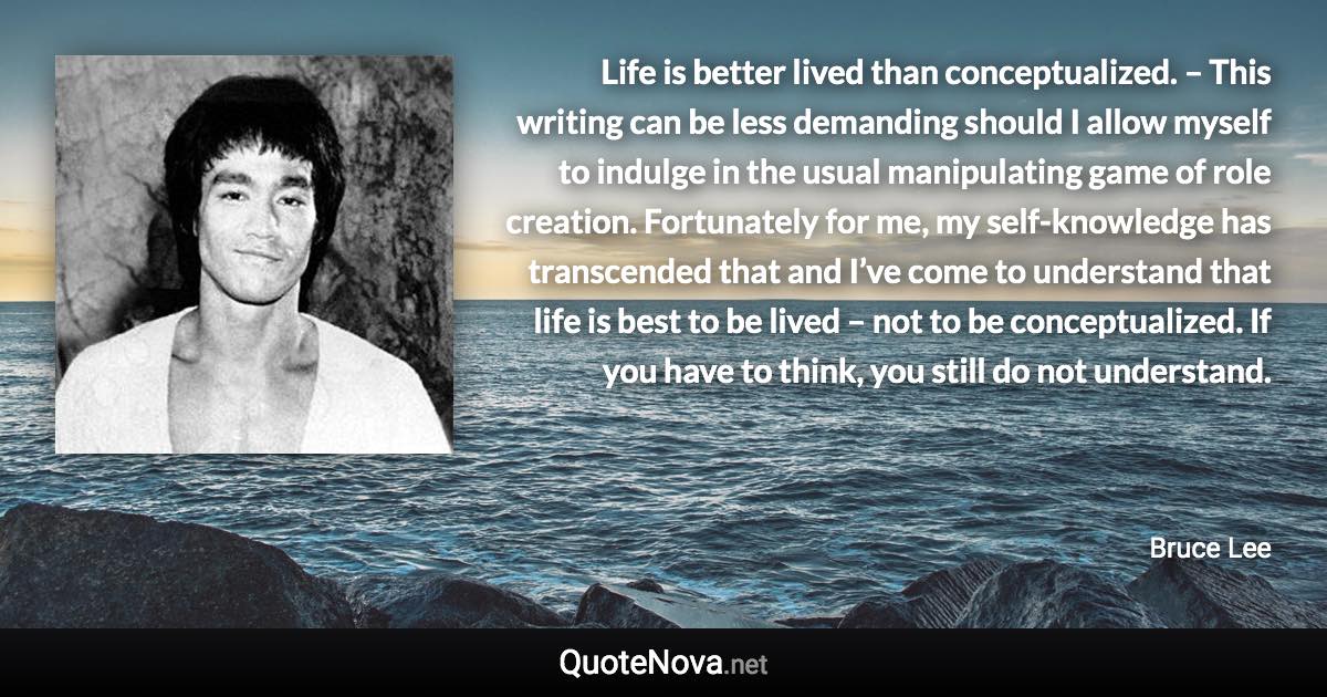 Life is better lived than conceptualized. – This writing can be less demanding should I allow myself to indulge in the usual manipulating game of role creation. Fortunately for me, my self-knowledge has transcended that and I’ve come to understand that life is best to be lived – not to be conceptualized. If you have to think, you still do not understand. - Bruce Lee quote