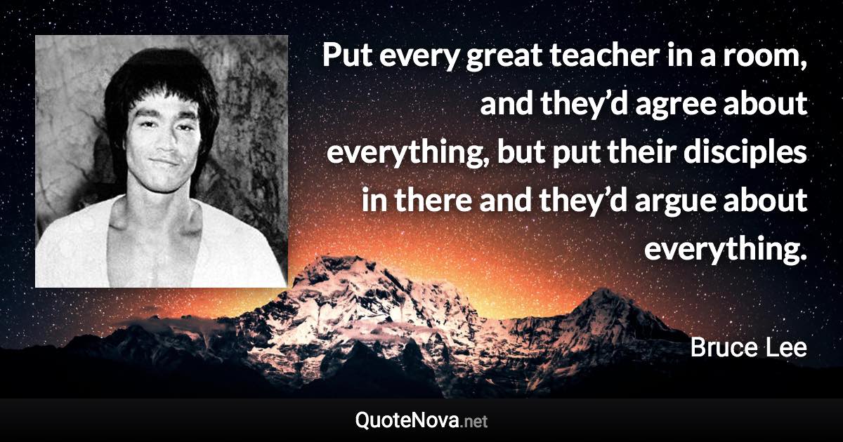 Put every great teacher in a room, and they’d agree about everything, but put their disciples in there and they’d argue about everything. - Bruce Lee quote