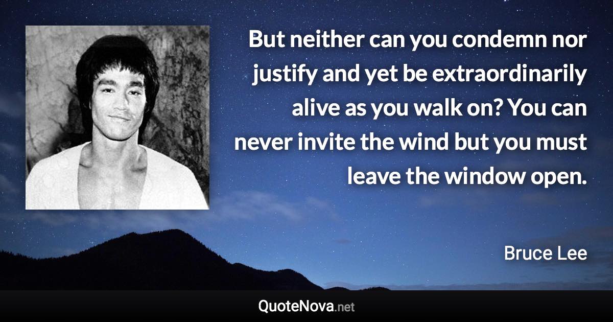 But neither can you condemn nor justify and yet be extraordinarily alive as you walk on? You can never invite the wind but you must leave the window open. - Bruce Lee quote