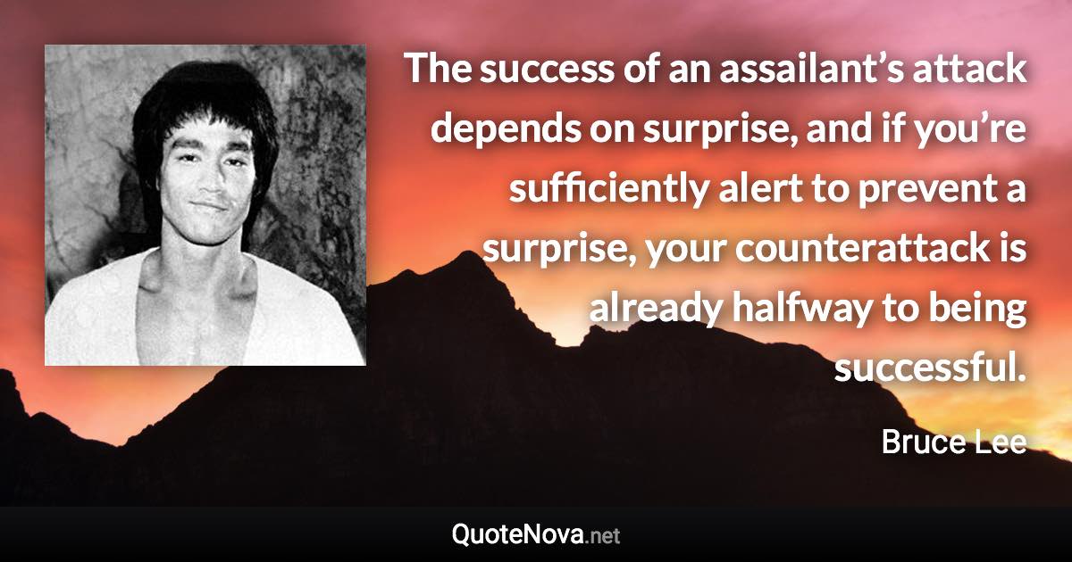 The success of an assailant’s attack depends on surprise, and if you’re sufficiently alert to prevent a surprise, your counterattack is already halfway to being successful. - Bruce Lee quote