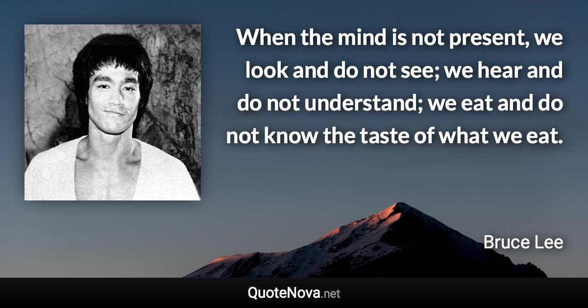 When the mind is not present, we look and do not see; we hear and do not understand; we eat and do not know the taste of what we eat. - Bruce Lee quote