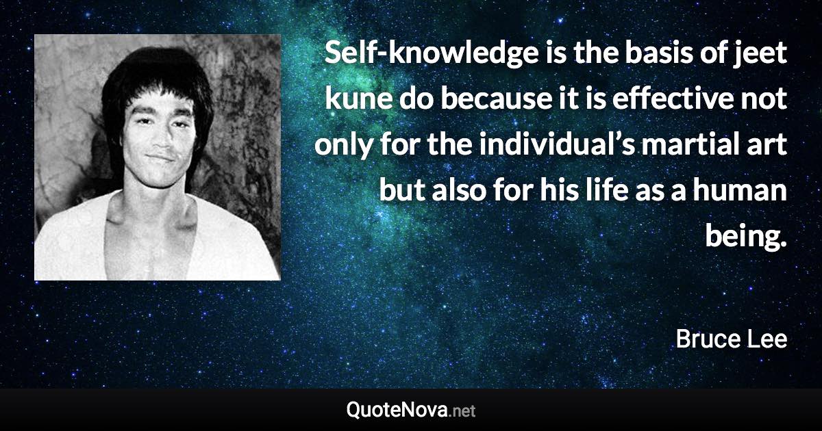 Self-knowledge is the basis of jeet kune do because it is effective not only for the individual’s martial art but also for his life as a human being. - Bruce Lee quote