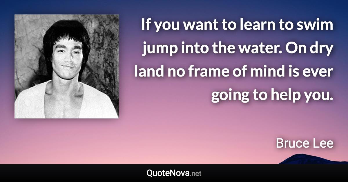 If you want to learn to swim jump into the water. On dry land no frame of mind is ever going to help you. - Bruce Lee quote