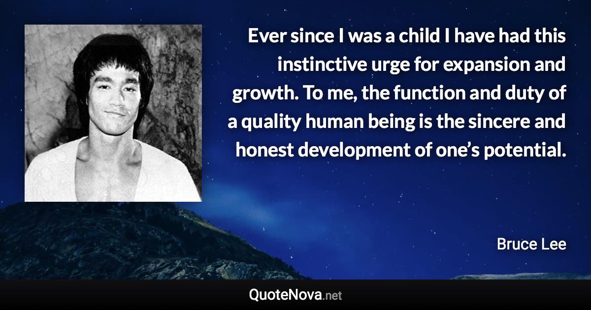 Ever since I was a child I have had this instinctive urge for expansion and growth. To me, the function and duty of a quality human being is the sincere and honest development of one’s potential. - Bruce Lee quote