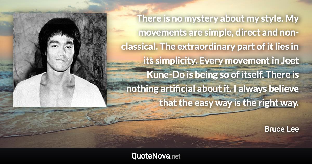 There is no mystery about my style. My movements are simple, direct and non-classical. The extraordinary part of it lies in its simplicity. Every movement in Jeet Kune-Do is being so of itself. There is nothing artificial about it. I always believe that the easy way is the right way. - Bruce Lee quote