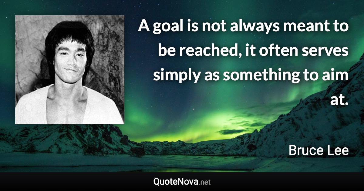 A goal is not always meant to be reached, it often serves simply as something to aim at. - Bruce Lee quote