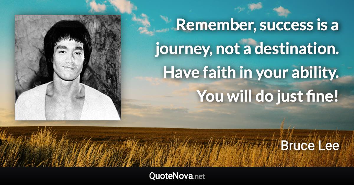 Remember, success is a journey, not a destination. Have faith in your ability. You will do just fine! - Bruce Lee quote