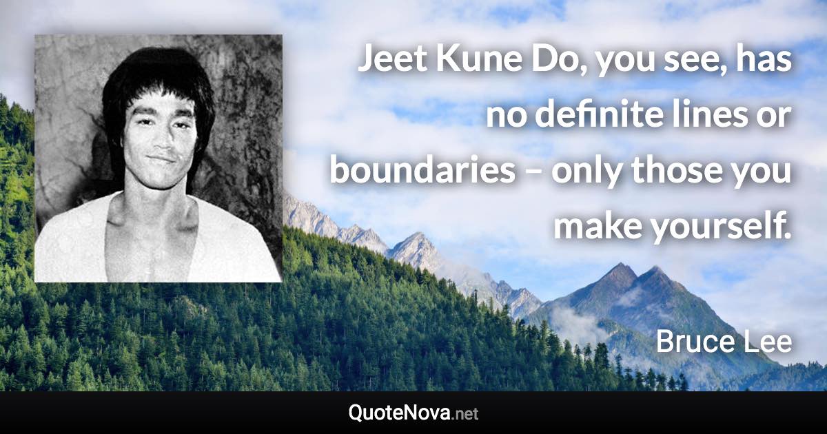 Jeet Kune Do, you see, has no definite lines or boundaries – only those you make yourself. - Bruce Lee quote