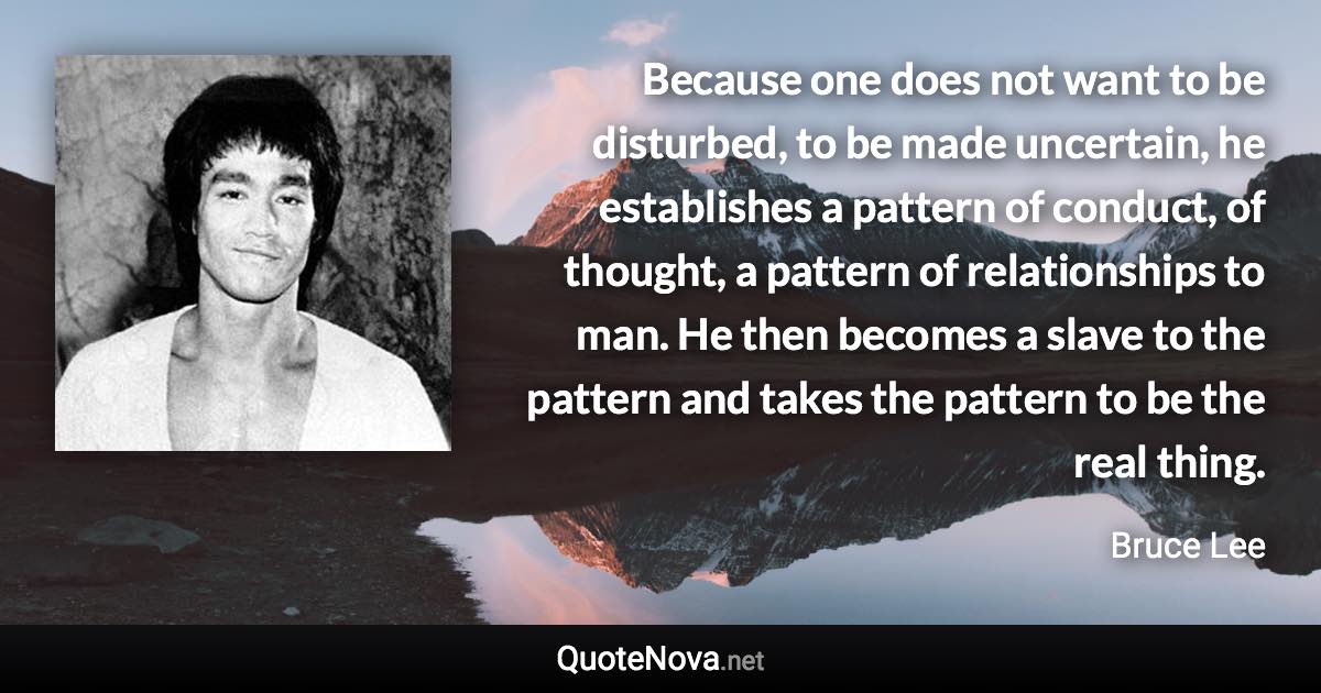 Because one does not want to be disturbed, to be made uncertain, he establishes a pattern of conduct, of thought, a pattern of relationships to man. He then becomes a slave to the pattern and takes the pattern to be the real thing. - Bruce Lee quote