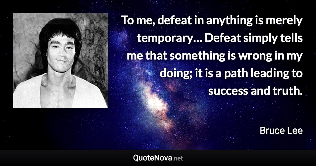 To me, defeat in anything is merely temporary… Defeat simply tells me that something is wrong in my doing; it is a path leading to success and truth. - Bruce Lee quote