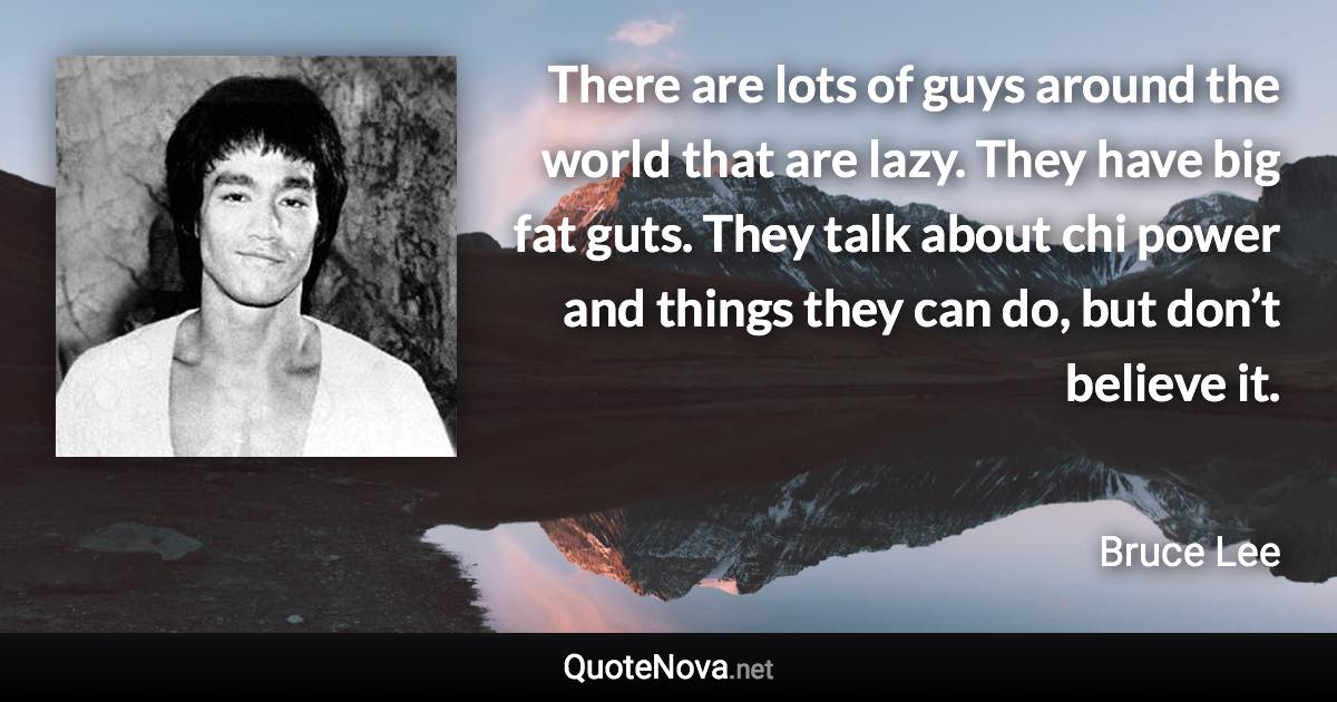 There are lots of guys around the world that are lazy. They have big fat guts. They talk about chi power and things they can do, but don’t believe it. - Bruce Lee quote