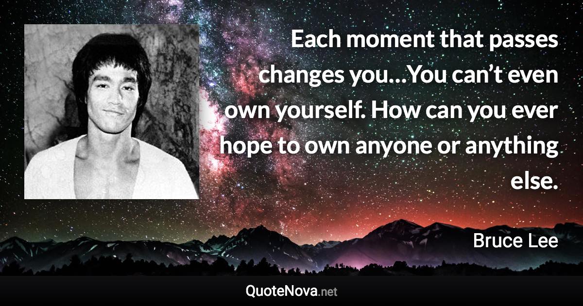 Each moment that passes changes you…You can’t even own yourself. How can you ever hope to own anyone or anything else. - Bruce Lee quote