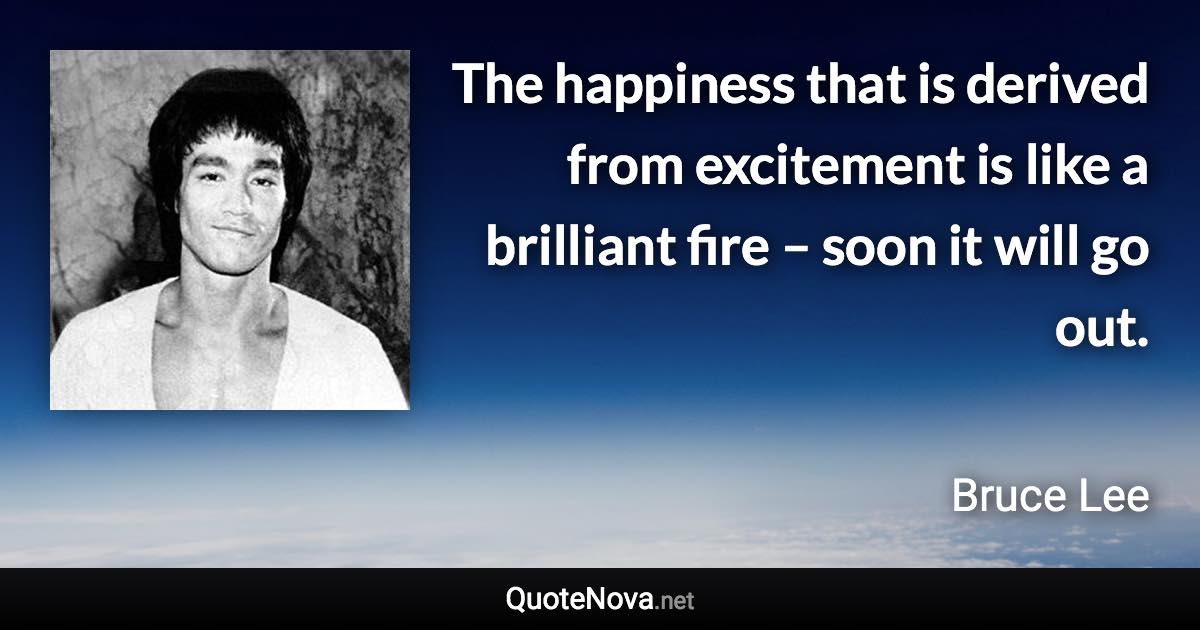 The happiness that is derived from excitement is like a brilliant fire – soon it will go out. - Bruce Lee quote