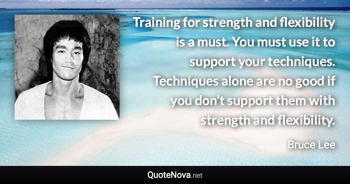 Training for strength and flexibility is a must. You must use it to support your techniques. Techniques alone are no good if you don’t support them with strength and flexibility. - Bruce Lee quote