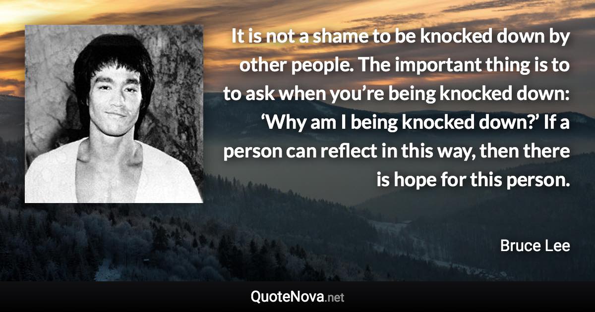 It is not a shame to be knocked down by other people. The important thing is to to ask when you’re being knocked down: ‘Why am I being knocked down?’ If a person can reflect in this way, then there is hope for this person. - Bruce Lee quote