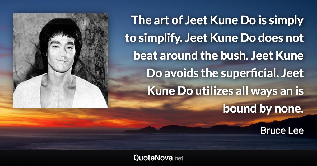 The art of Jeet Kune Do is simply to simplify. Jeet Kune Do does not beat around the bush. Jeet Kune Do avoids the superficial. Jeet Kune Do utilizes all ways an is bound by none. - Bruce Lee quote