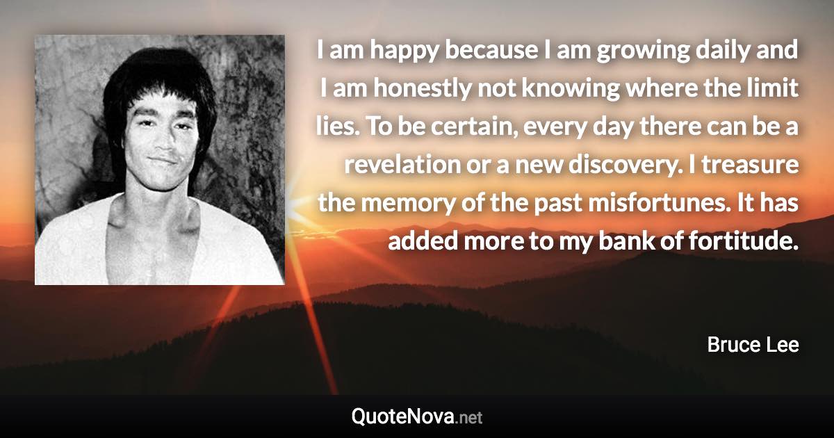 I am happy because I am growing daily and I am honestly not knowing where the limit lies. To be certain, every day there can be a revelation or a new discovery. I treasure the memory of the past misfortunes. It has added more to my bank of fortitude. - Bruce Lee quote