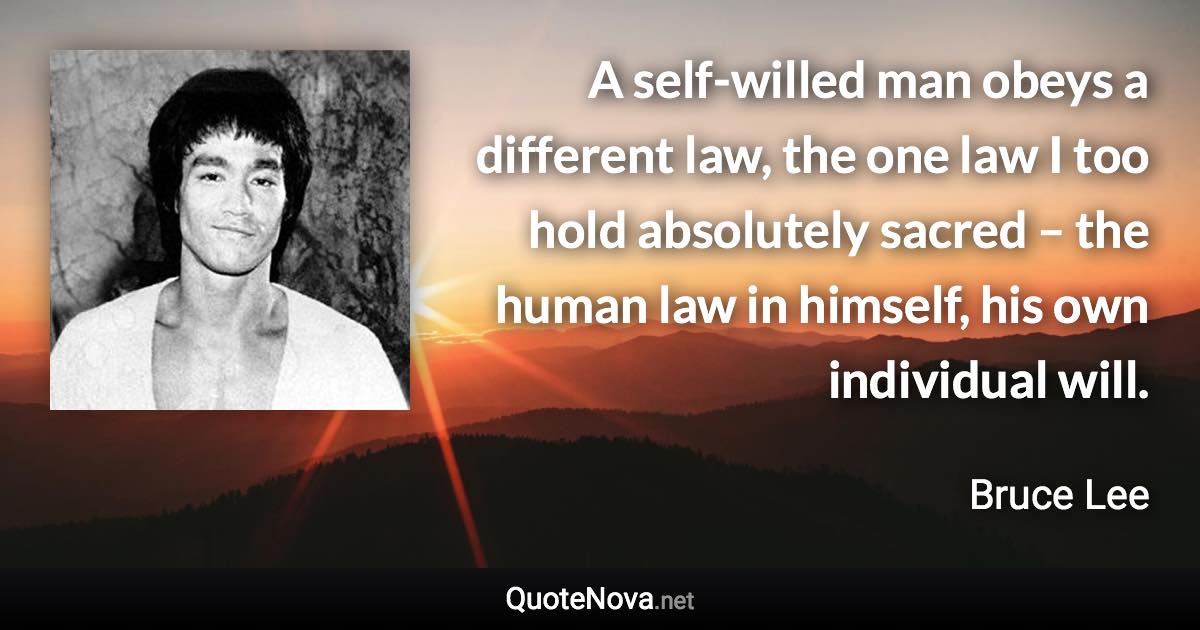 A self-willed man obeys a different law, the one law I too hold absolutely sacred – the human law in himself, his own individual will. - Bruce Lee quote