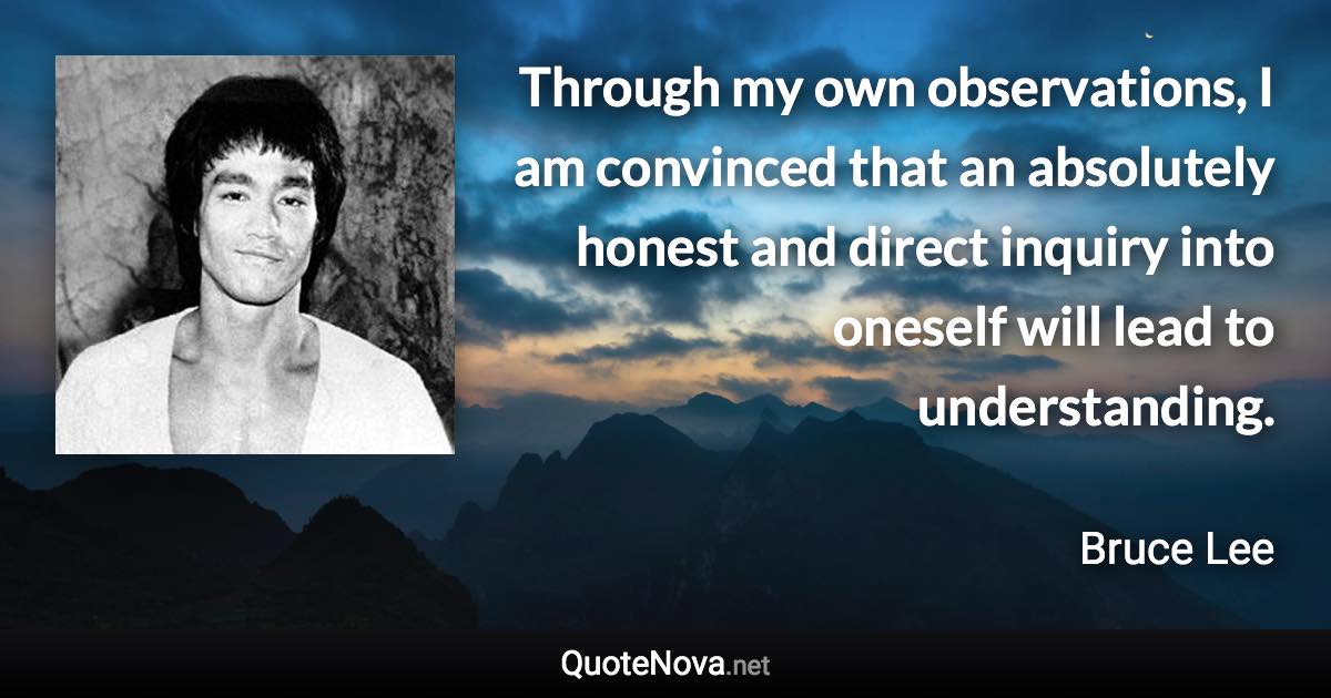 Through my own observations, I am convinced that an absolutely honest and direct inquiry into oneself will lead to understanding. - Bruce Lee quote