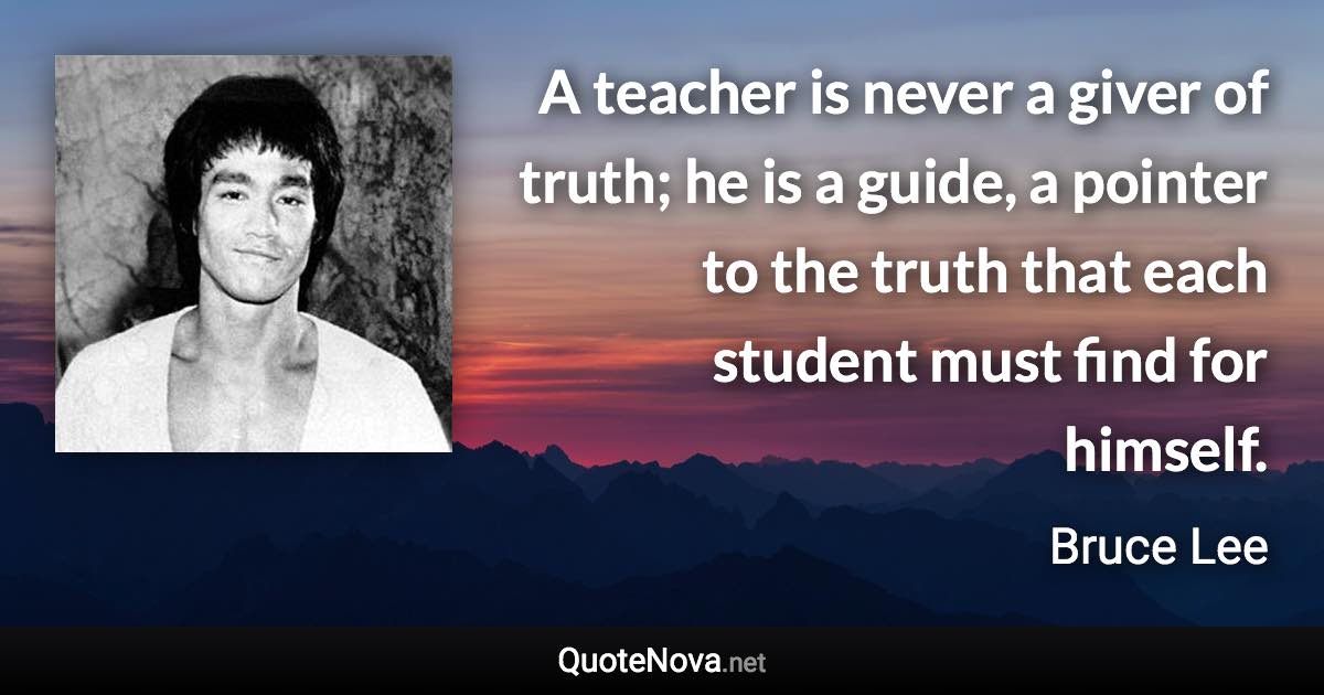 A teacher is never a giver of truth; he is a guide, a pointer to the truth that each student must find for himself. - Bruce Lee quote