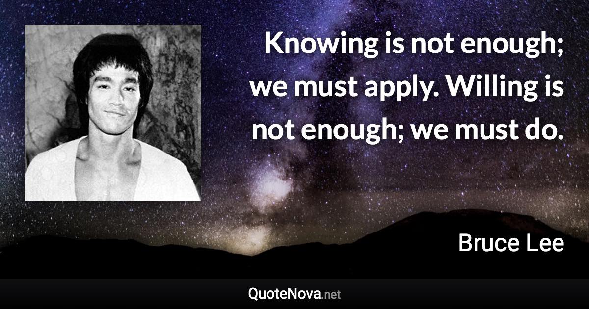 Knowing is not enough; we must apply. Willing is not enough; we must do. - Bruce Lee quote