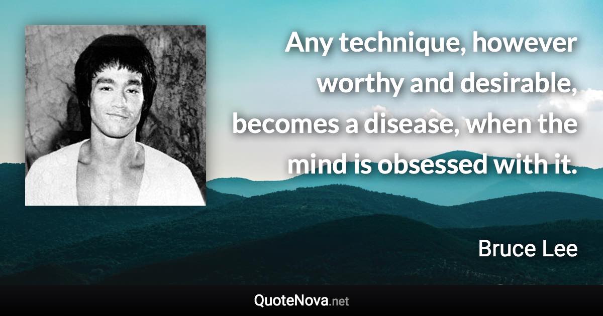 Any technique, however worthy and desirable, becomes a disease, when the mind is obsessed with it. - Bruce Lee quote