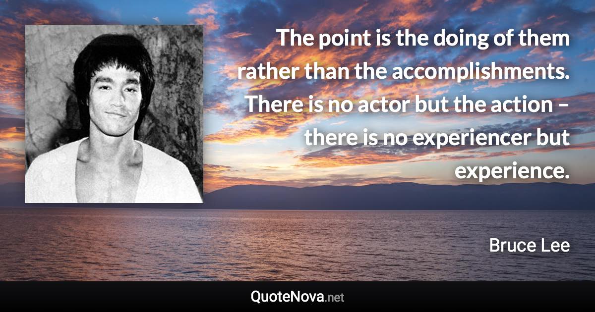 The point is the doing of them rather than the accomplishments. There is no actor but the action – there is no experiencer but experience. - Bruce Lee quote