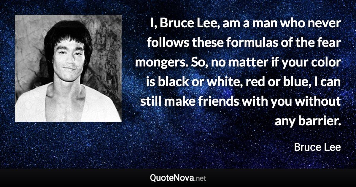 I, Bruce Lee, am a man who never follows these formulas of the fear mongers. So, no matter if your color is black or white, red or blue, I can still make friends with you without any barrier. - Bruce Lee quote