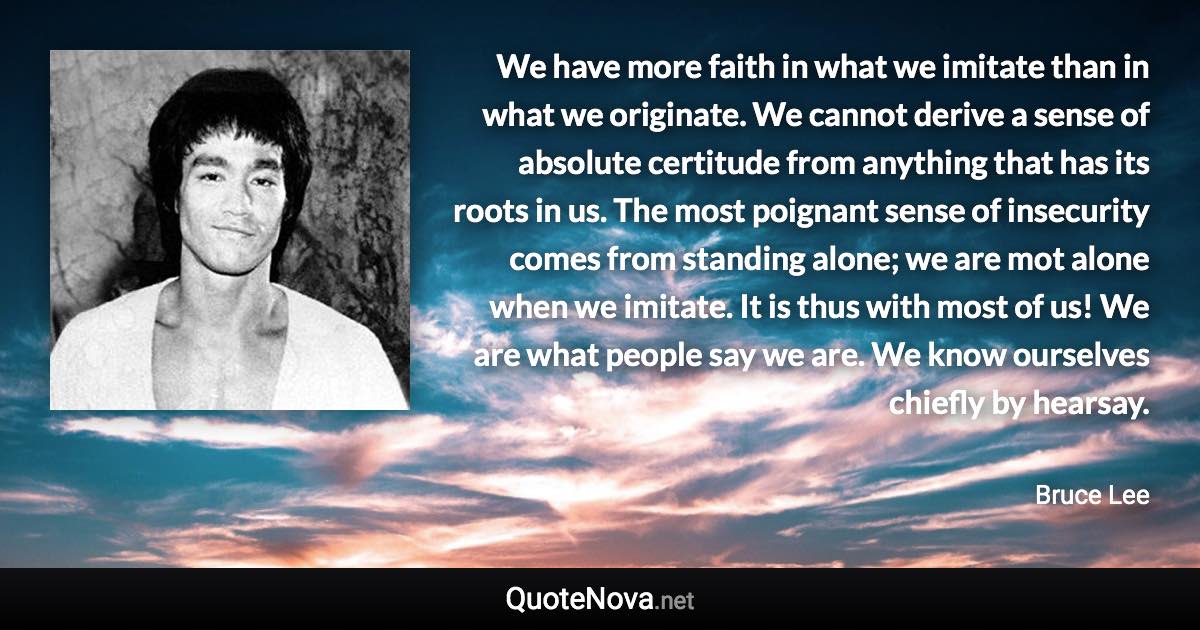 We have more faith in what we imitate than in what we originate. We cannot derive a sense of absolute certitude from anything that has its roots in us. The most poignant sense of insecurity comes from standing alone; we are mot alone when we imitate. It is thus with most of us! We are what people say we are. We know ourselves chiefly by hearsay. - Bruce Lee quote