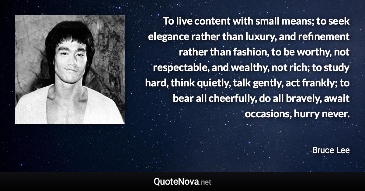 To live content with small means; to seek elegance rather than luxury, and refinement rather than fashion, to be worthy, not respectable, and wealthy, not rich; to study hard, think quietly, talk gently, act frankly; to bear all cheerfully, do all bravely, await occasions, hurry never. - Bruce Lee quote