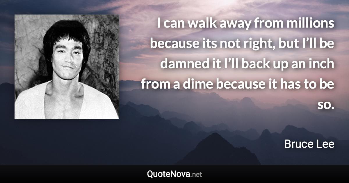 I can walk away from millions because its not right, but I’ll be damned it I’ll back up an inch from a dime because it has to be so. - Bruce Lee quote