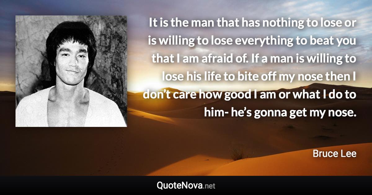 It is the man that has nothing to lose or is willing to lose everything to beat you that I am afraid of. If a man is willing to lose his life to bite off my nose then I don’t care how good I am or what I do to him- he’s gonna get my nose. - Bruce Lee quote