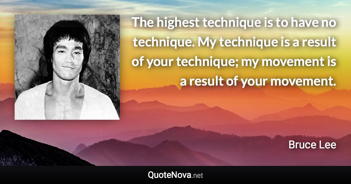 The highest technique is to have no technique. My technique is a result of your technique; my movement is a result of your movement. - Bruce Lee quote