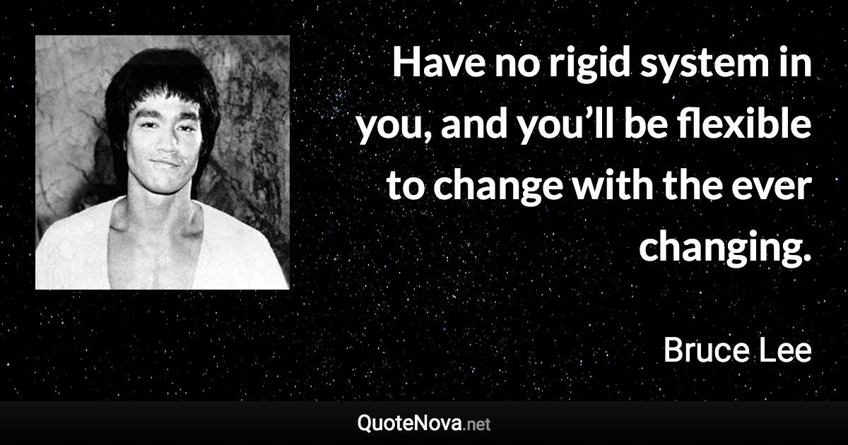 Have no rigid system in you, and you’ll be flexible to change with the ever changing. - Bruce Lee quote