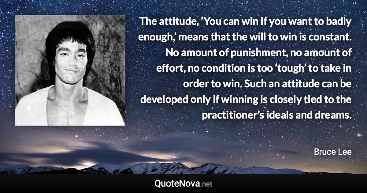 The attitude, ‘You can win if you want to badly enough,’ means that the will to win is constant. No amount of punishment, no amount of effort, no condition is too ‘tough’ to take in order to win. Such an attitude can be developed only if winning is closely tied to the practitioner’s ideals and dreams. - Bruce Lee quote