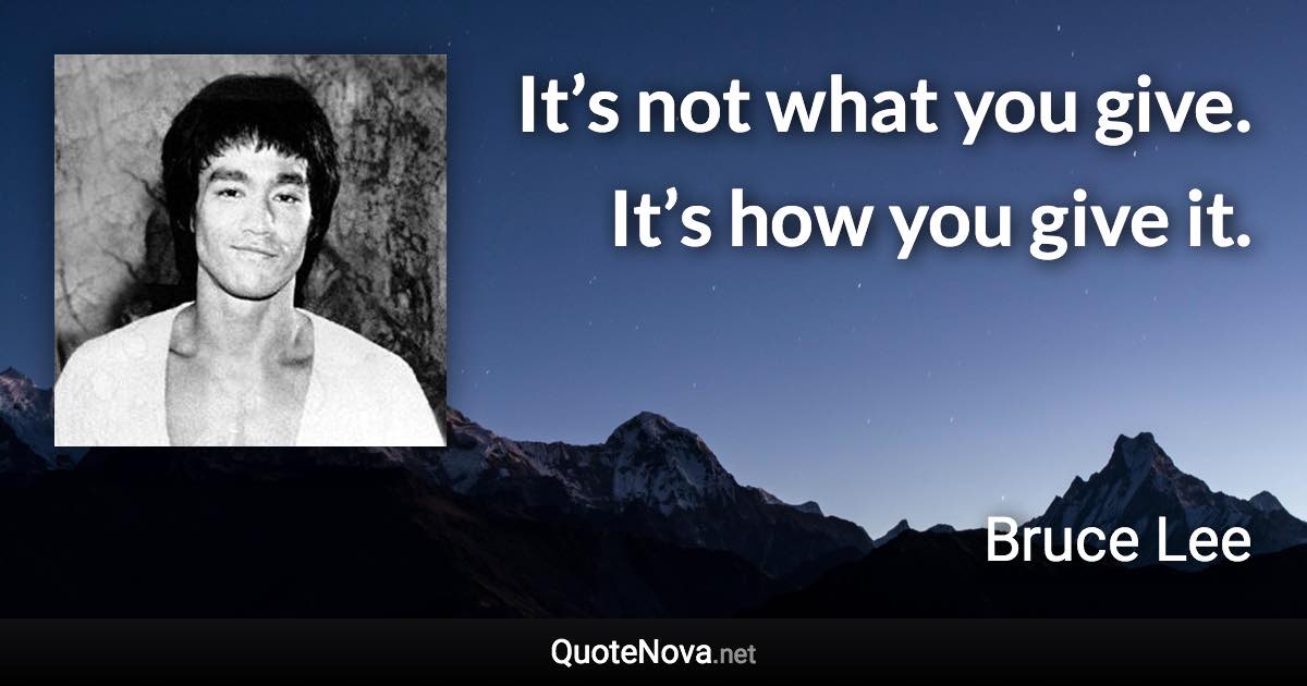 It’s not what you give. It’s how you give it. - Bruce Lee quote