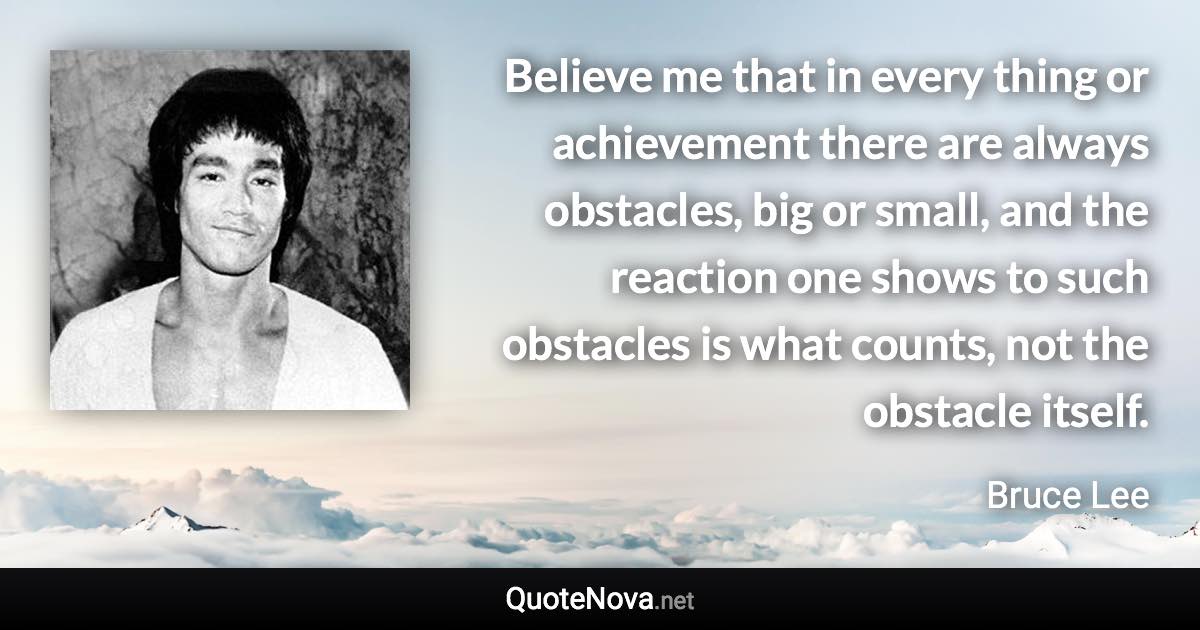 Believe me that in every thing or achievement there are always obstacles, big or small, and the reaction one shows to such obstacles is what counts, not the obstacle itself. - Bruce Lee quote