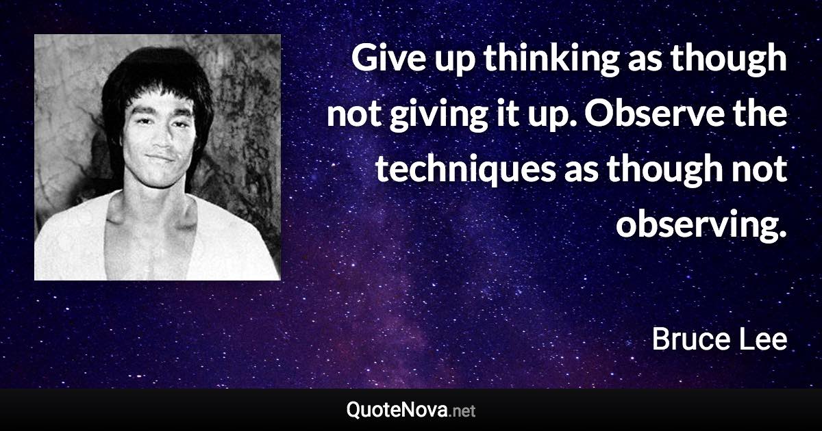 Give up thinking as though not giving it up. Observe the techniques as though not observing. - Bruce Lee quote