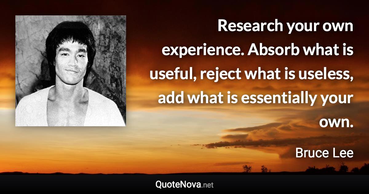 Research your own experience. Absorb what is useful, reject what is useless, add what is essentially your own. - Bruce Lee quote