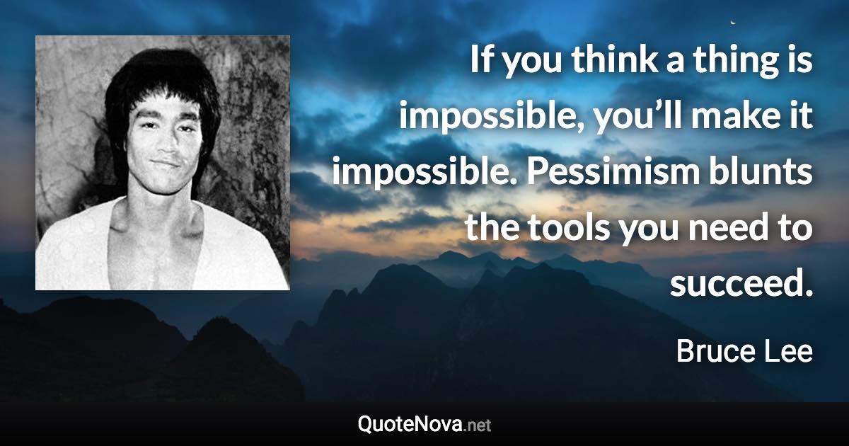 If you think a thing is impossible, you’ll make it impossible. Pessimism blunts the tools you need to succeed. - Bruce Lee quote
