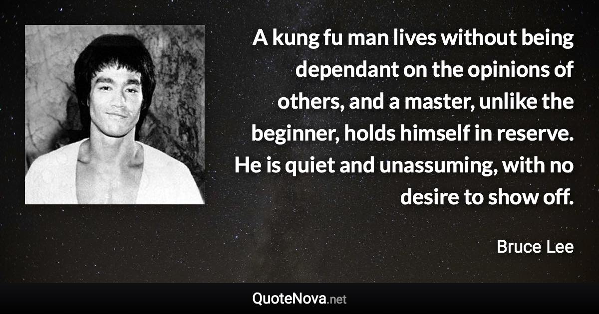 A kung fu man lives without being dependant on the opinions of others, and a master, unlike the beginner, holds himself in reserve. He is quiet and unassuming, with no desire to show off. - Bruce Lee quote