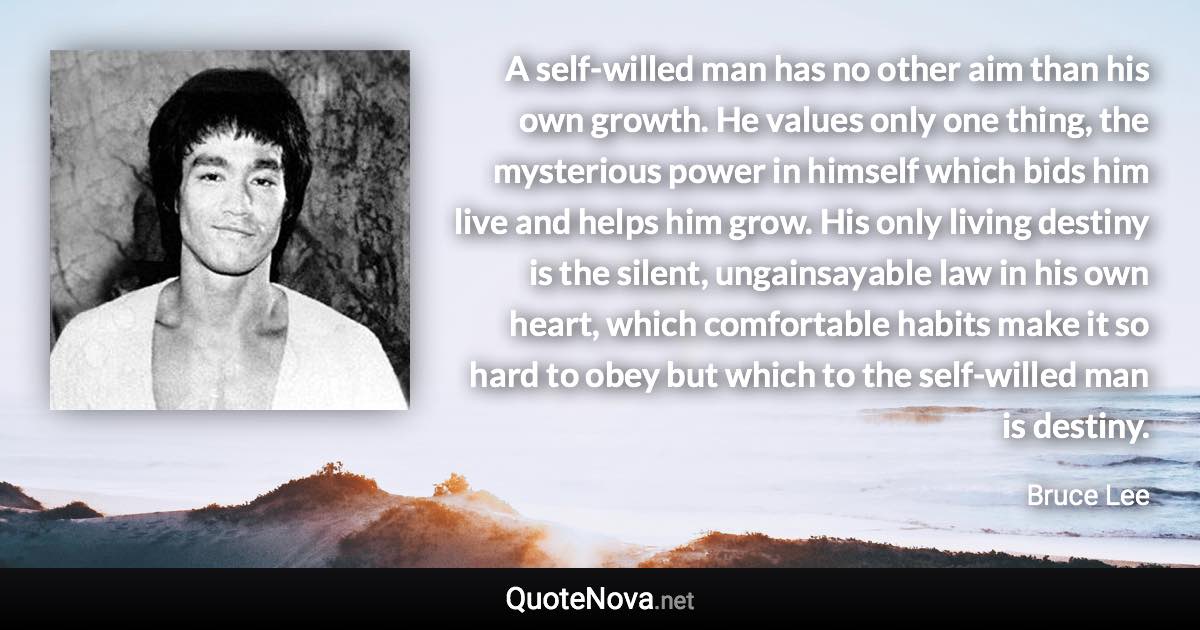 A self-willed man has no other aim than his own growth. He values only one thing, the mysterious power in himself which bids him live and helps him grow. His only living destiny is the silent, ungainsayable law in his own heart, which comfortable habits make it so hard to obey but which to the self-willed man is destiny. - Bruce Lee quote