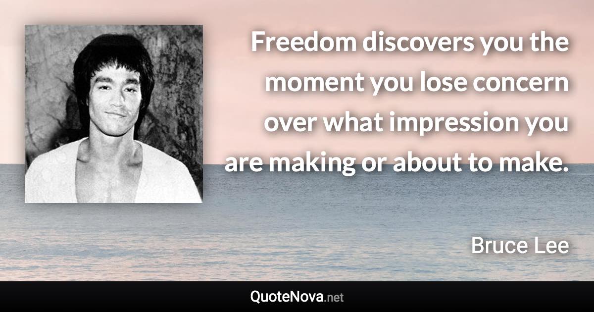 Freedom discovers you the moment you lose concern over what impression you are making or about to make. - Bruce Lee quote